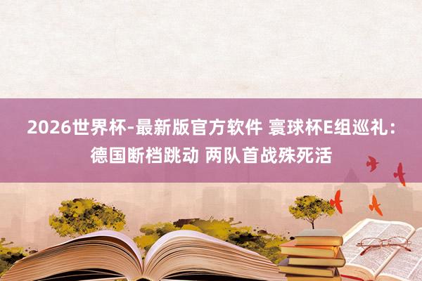 2026世界杯-最新版官方软件 寰球杯E组巡礼：德国断档跳动 两队首战殊死活
