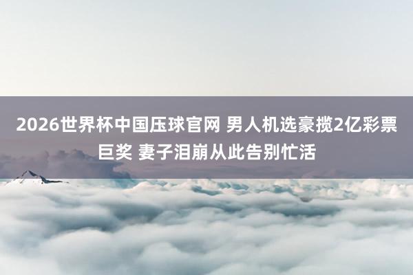2026世界杯中国压球官网 男人机选豪揽2亿彩票巨奖 妻子泪崩从此告别忙活