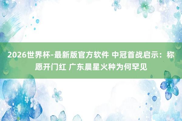 2026世界杯-最新版官方软件 中冠首战启示：称愿开门红 广东晨星火种为何罕见