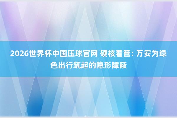 2026世界杯中国压球官网 硬核看管: 万安为绿色出行筑起的隐形障蔽