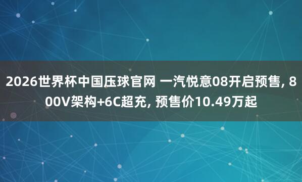2026世界杯中国压球官网 一汽悦意08开启预售， 800V架构+6C超充， 预售价10.49万起