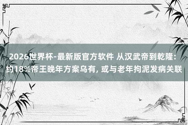 2026世界杯-最新版官方软件 从汉武帝到乾隆: 约18%帝王晚年方案乌有， 或与老年拘泥发病关联