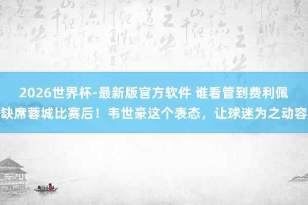 2026世界杯-最新版官方软件 谁看管到费利佩缺席蓉城比赛后