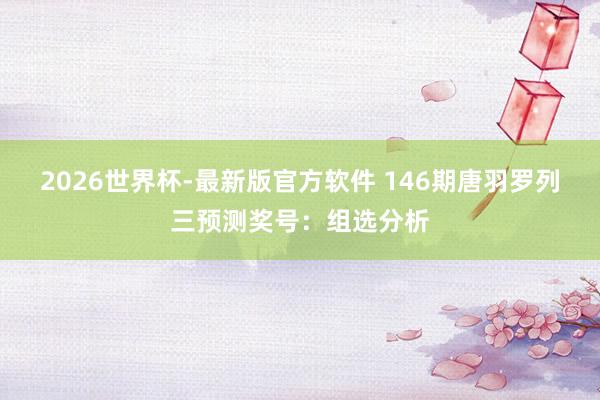 2026世界杯-最新版官方软件 146期唐羽罗列三预测奖号：组选分析