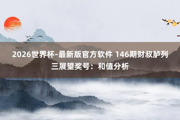 2026世界杯-最新版官方软件 146期财叔胪列三展望奖号：和值分析