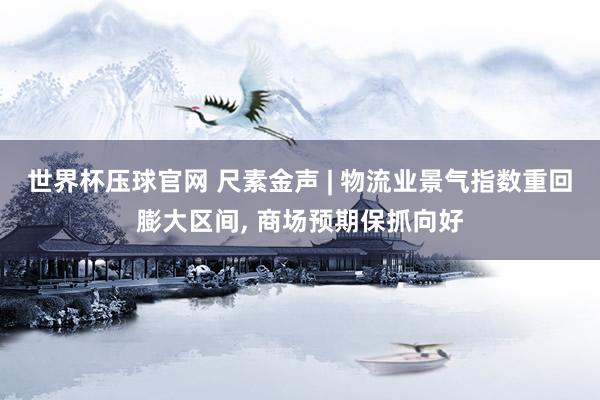 世界杯压球官网 尺素金声 | 物流业景气指数重回膨大区间， 商场预期保抓向好