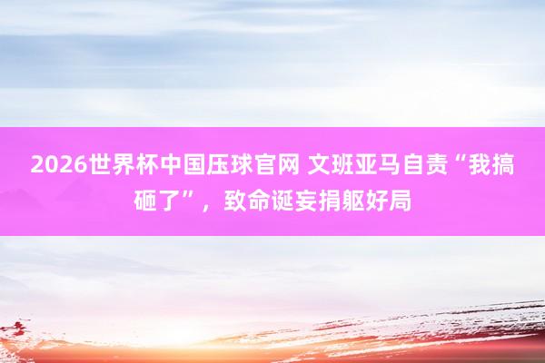 2026世界杯中国压球官网 文班亚马自责“我搞砸了”，致命诞妄捐躯好局