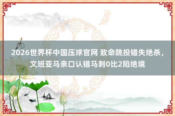 2026世界杯中国压球官网 致命跳投错失绝杀，文班亚马亲口认错马刺0比2陷绝境