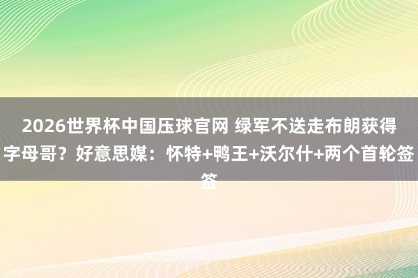 2026世界杯中国压球官网 绿军不送走布朗获得字母哥？好意思媒：怀特+鸭王+沃尔什+两个首轮签