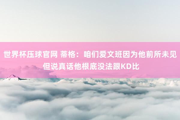 世界杯压球官网 蒂格：咱们爱文班因为他前所未见 但说真话他根底没法跟KD比