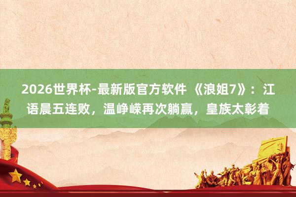 2026世界杯-最新版官方软件 《浪姐7》:江语晨五连败,温峥嵘再次躺赢,皇族太彰着