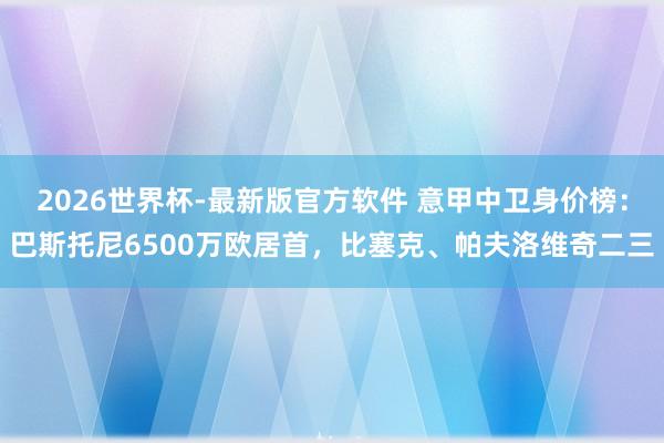 2026世界杯-最新版官方软件 意甲中卫身价榜：巴斯托尼6500万欧居首，比塞克、帕夫洛维奇二三