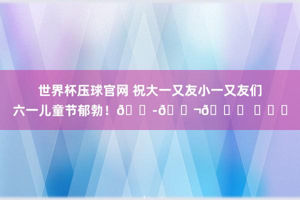 世界杯压球官网 祝大一又友小一又友们六一儿童节郁勃！🍭🍬🎈 ​​​
