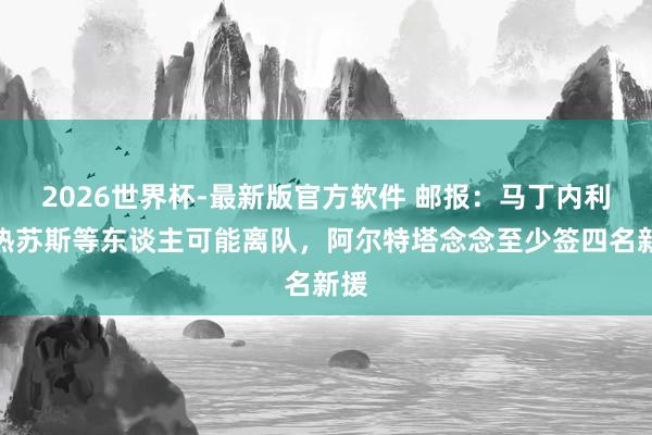 2026世界杯-最新版官方软件 邮报：马丁内利和热苏斯等东谈主可能离队，阿尔特塔念念至少签四名新援