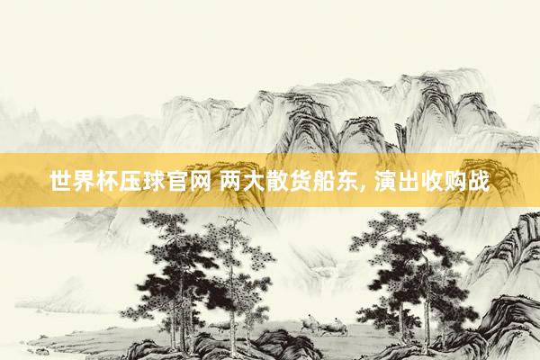 世界杯压球官网 两大散货船东， 演出收购战