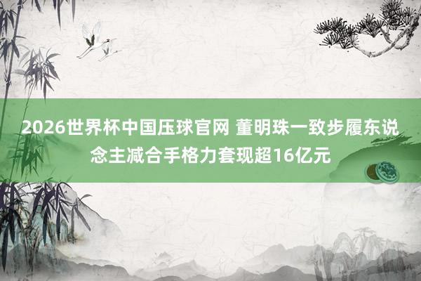 2026世界杯中国压球官网 董明珠一致步履东说念主减合手格力套现超16亿元