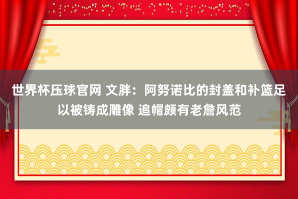 世界杯压球官网 文胖：阿努诺比的封盖和补篮足以被铸成雕像 追帽颇有老詹风范