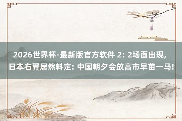 2026世界杯-最新版官方软件 2: 2场面出现， 日本右翼居然料定: 中国朝夕会放高市早苗一马!