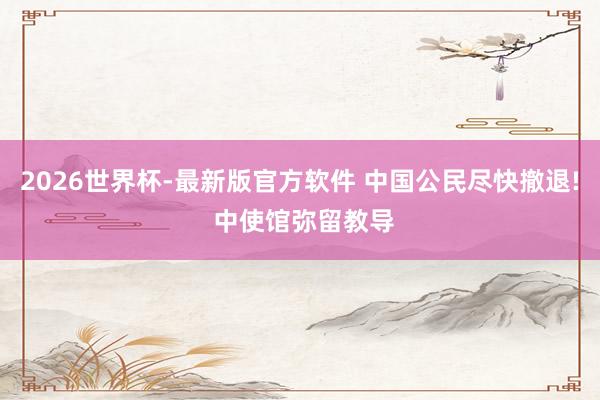 2026世界杯-最新版官方软件 中国公民尽快撤退! 中使馆弥留教导
