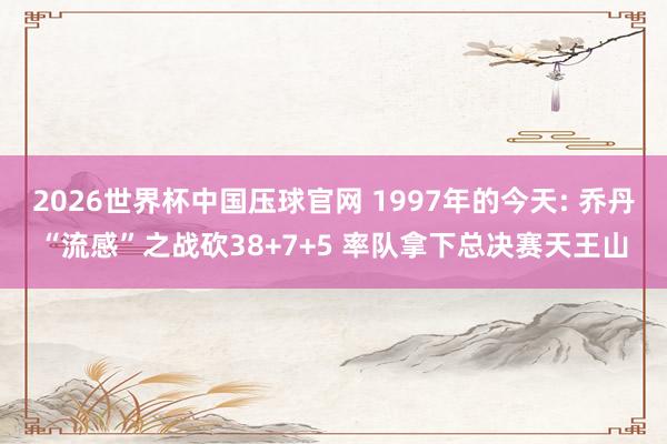 2026世界杯中国压球官网 1997年的今天: 乔丹“流感”之战砍38+7+5 率队拿下总决赛天王山