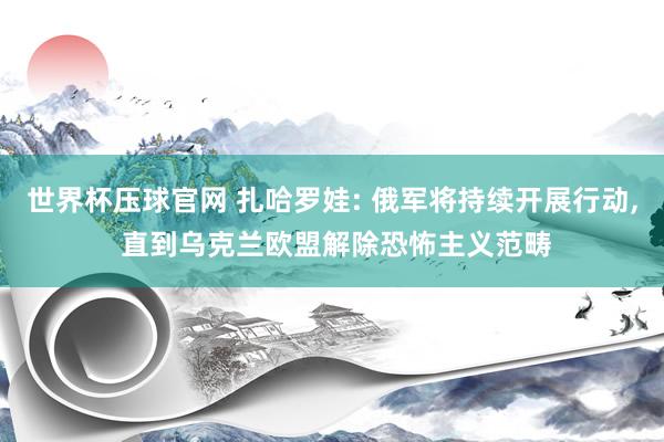 世界杯压球官网 扎哈罗娃: 俄军将持续开展行动， 直到乌克兰欧盟解除恐怖主义范畴