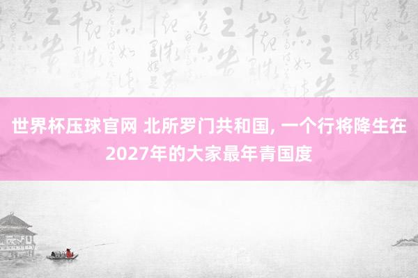 世界杯压球官网 北所罗门共和国， 一个行将降生在2027年的大家最年青国度