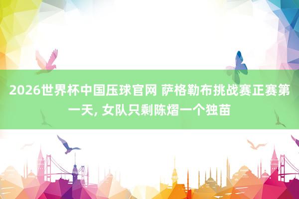 2026世界杯中国压球官网 萨格勒布挑战赛正赛第一天， 女队只剩陈熠一个独苗