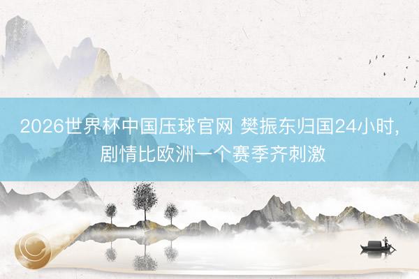 2026世界杯中国压球官网 樊振东归国24小时， 剧情比欧洲一个赛季齐刺激