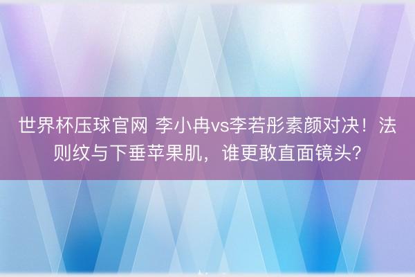 世界杯压球官网 李小冉vs李若彤素颜对决！法则纹与下垂苹果肌，谁更敢直面镜头？