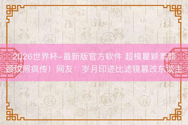 2026世界杯-最新版官方软件 超模瞿颖素颜颈纹照疯传！网友：岁月印迹比滤镜篡改东谈主