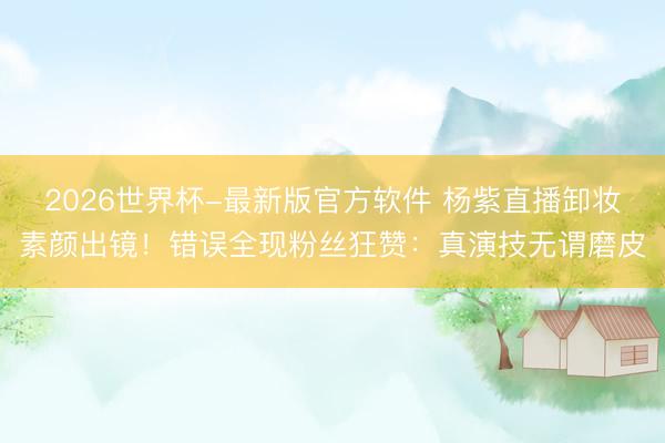 2026世界杯-最新版官方软件 杨紫直播卸妆素颜出镜！错误全现粉丝狂赞：真演技无谓磨皮