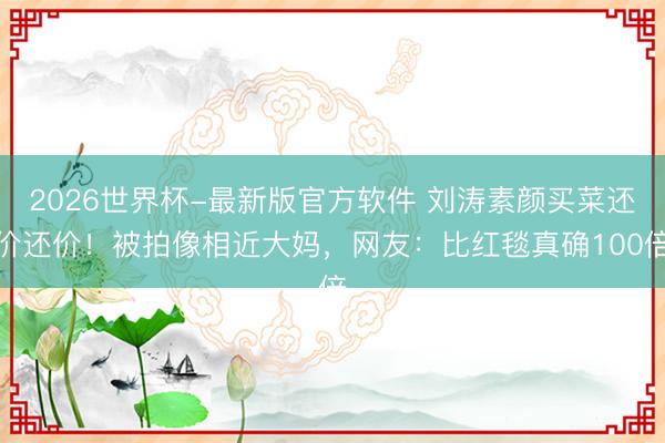 2026世界杯-最新版官方软件 刘涛素颜买菜还价还价！被拍像相近大妈，网友：比红毯真确100倍