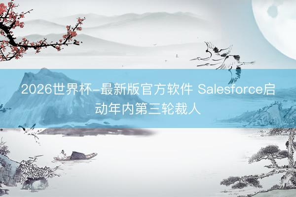 2026世界杯-最新版官方软件 Salesforce启动年内第三轮裁人
