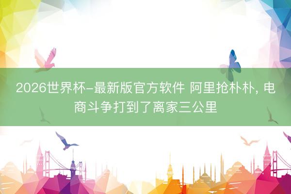2026世界杯-最新版官方软件 阿里抢朴朴， 电商斗争打到了离家三公里