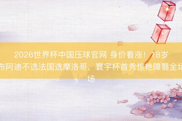 2026世界杯中国压球官网 身价看涨！18岁布阿迪不选法国选摩洛哥，寰宇杯首秀惊艳障翳全场