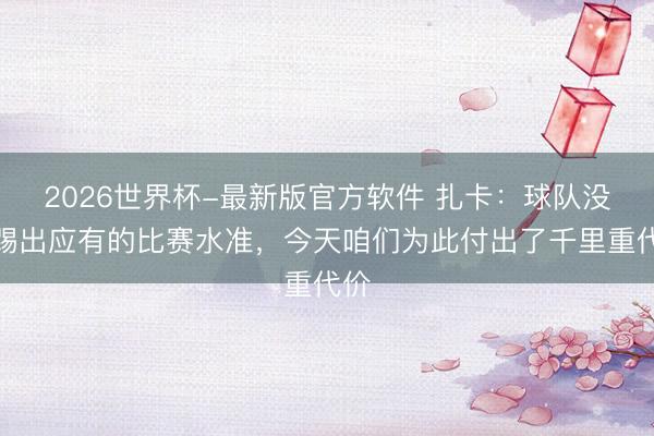 2026世界杯-最新版官方软件 扎卡：球队没能踢出应有的比赛水准，今天咱们为此付出了千里重代价