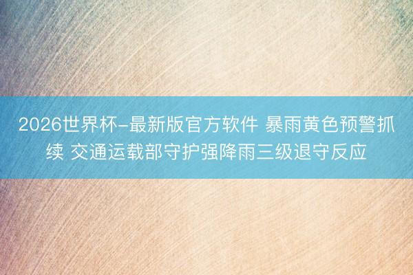 2026世界杯-最新版官方软件 暴雨黄色预警抓续 交通运载部守护强降雨三级退守反应