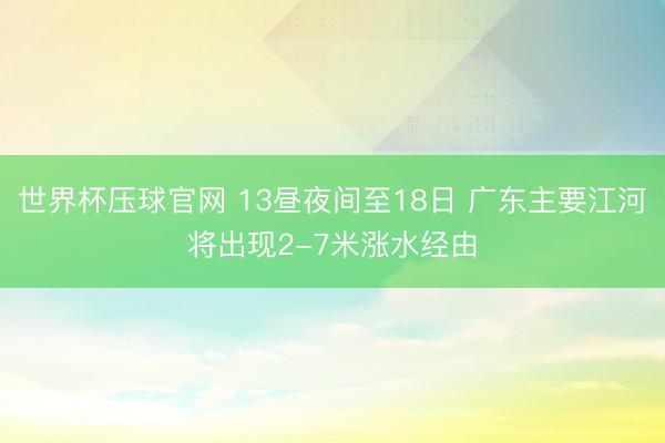 世界杯压球官网 13昼夜间至18日 广东主要江河将出现2-7米涨水经由