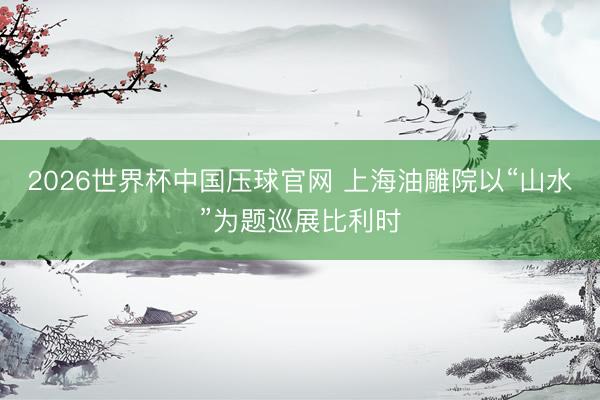 2026世界杯中国压球官网 上海油雕院以“山水”为题巡展比利时