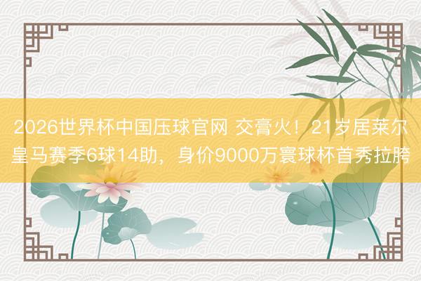 2026世界杯中国压球官网 交膏火！21岁居莱尔皇马赛季6球14助，身价9000万寰球杯首秀拉胯