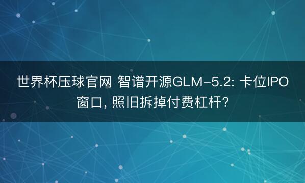 世界杯压球官网 智谱开源GLM-5.2: 卡位IPO窗口， 照旧拆掉付费杠杆?