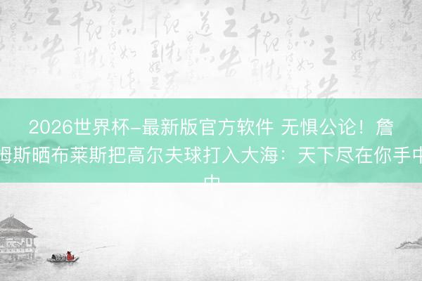 2026世界杯-最新版官方软件 无惧公论！詹姆斯晒布莱斯把高尔夫球打入大海：天下尽在你手中