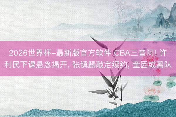 2026世界杯-最新版官方软件 CBA三音问! 许利民下课悬念揭开， 张镇麟敲定续约， 奎因或离队