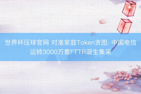 世界杯压球官网 对准家庭Token贪图: 中国电信运转3000万套FTTR诞生集采