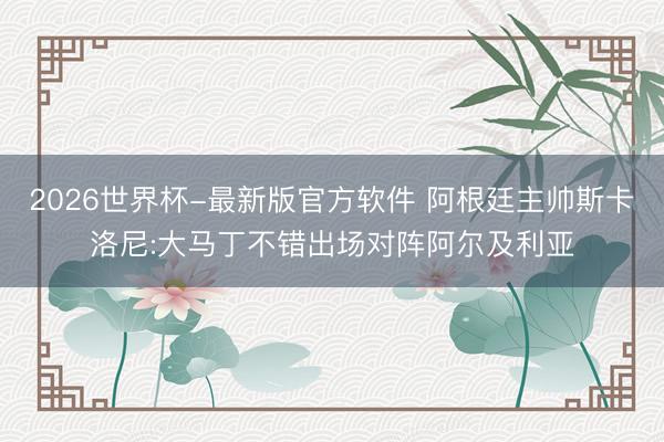 2026世界杯-最新版官方软件 阿根廷主帅斯卡洛尼:大马丁不错出场对阵阿尔及利亚