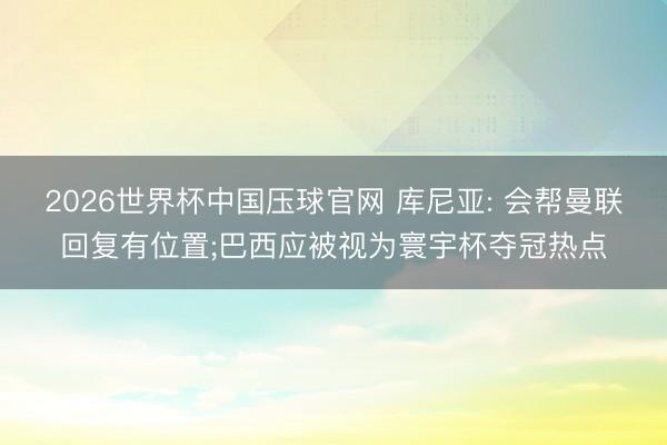 2026世界杯中国压球官网 库尼亚: 会帮曼联回复有位置;巴西应被视为寰宇杯夺冠热点