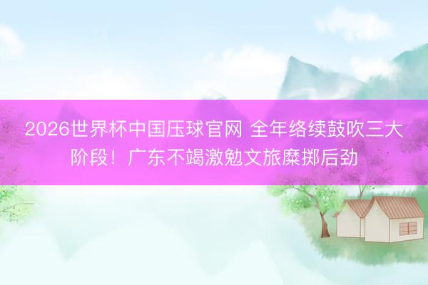 2026世界杯中国压球官网 全年络续鼓吹三大阶段！广东不竭激勉文旅糜掷后劲