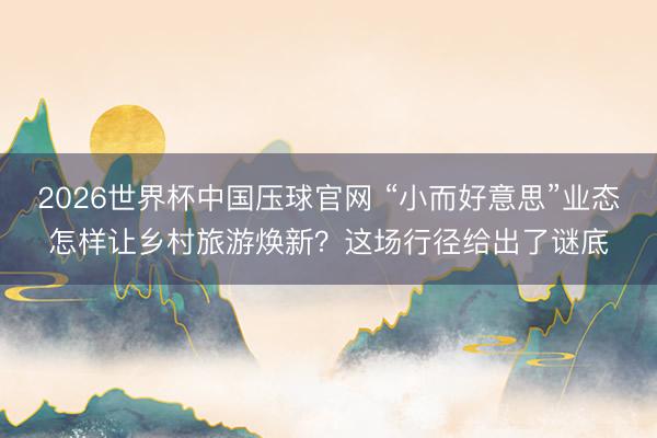 2026世界杯中国压球官网 “小而好意思”业态怎样让乡村旅游焕新？这场行径给出了谜底