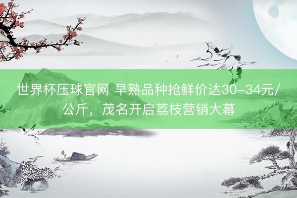 世界杯压球官网 早熟品种抢鲜价达30-34元/公斤，茂名开启荔枝营销大幕