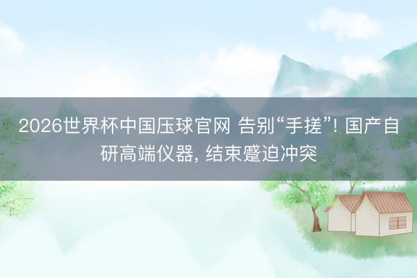 2026世界杯中国压球官网 告别“手搓”! 国产自研高端仪器， 结束蹙迫冲突